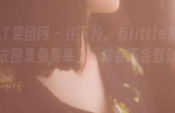GIRLT果团网 – 往下拉，有little贝壳喵的睡衣图集免费奉上，你会不会默默夸啊？